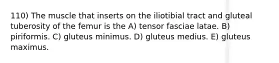 110) The muscle that inserts on the iliotibial tract and gluteal tuberosity of the femur is the A) tensor fasciae latae. B) piriformis. C) gluteus minimus. D) gluteus medius. E) gluteus maximus.