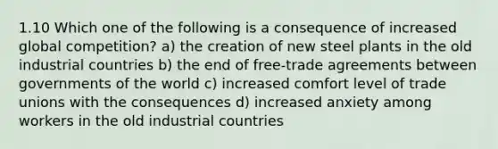 1.10 Which one of the following is a consequence of increased global competition? a) the creation of new steel plants in the old industrial countries b) the end of free-trade agreements between governments of the world c) increased comfort level of trade unions with the consequences d) increased anxiety among workers in the old industrial countries