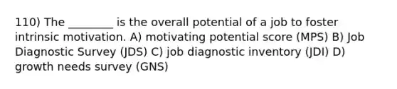 110) The ________ is the overall potential of a job to foster intrinsic motivation. A) motivating potential score (MPS) B) Job Diagnostic Survey (JDS) C) job diagnostic inventory (JDI) D) growth needs survey (GNS)