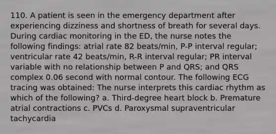 110. A patient is seen in the emergency department after experiencing dizziness and shortness of breath for several days. During cardiac monitoring in the ED, the nurse notes the following findings: atrial rate 82 beats/min, P-P interval regular; ventricular rate 42 beats/min, R-R interval regular; PR interval variable with no relationship between P and QRS; and QRS complex 0.06 second with normal contour. The following ECG tracing was obtained: The nurse interprets this cardiac rhythm as which of the following? a. Third-degree heart block b. Premature atrial contractions c. PVCs d. Paroxysmal supraventricular tachycardia