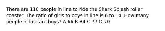 There are 110 people in line to ride the Shark Splash roller coaster. The ratio of girls to boys in line is 6 to 14. How many people in line are boys? A 66 B 84 C 77 D 70