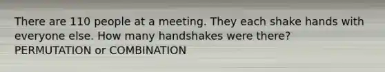 There are 110 people at a meeting. They each shake hands with everyone else. How many handshakes were there? PERMUTATION or COMBINATION