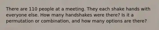 There are 110 people at a meeting. They each shake hands with everyone else. How many handshakes were there? Is it a permutation or combination, and how many options are there?