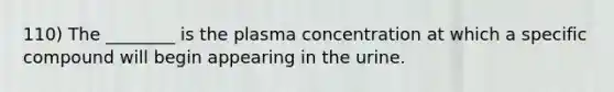 110) The ________ is the plasma concentration at which a specific compound will begin appearing in the urine.