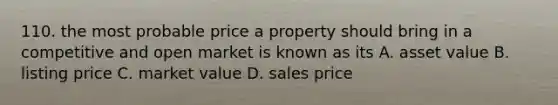 110. the most probable price a property should bring in a competitive and open market is known as its A. asset value B. listing price C. market value D. sales price