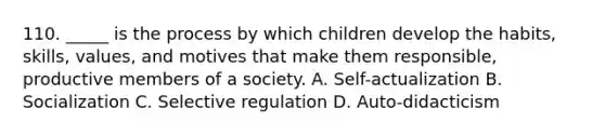 110. _____ is the process by which children develop the habits, skills, values, and motives that make them responsible, productive members of a society. A. Self-actualization B. Socialization C. Selective regulation D. Auto-didacticism