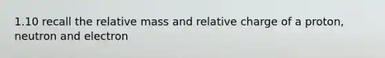 1.10 recall the relative mass and relative charge of a proton, neutron and electron