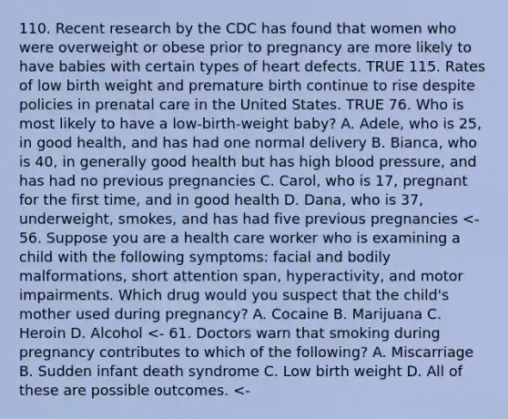 110. Recent research by the CDC has found that women who were overweight or obese prior to pregnancy are more likely to have babies with certain types of heart defects. TRUE 115. Rates of low birth weight and premature birth continue to rise despite policies in prenatal care in the United States. TRUE 76. Who is most likely to have a low-birth-weight baby? A. Adele, who is 25, in good health, and has had one normal delivery B. Bianca, who is 40, in generally good health but has high blood pressure, and has had no previous pregnancies C. Carol, who is 17, pregnant for the first time, and in good health D. Dana, who is 37, underweight, smokes, and has had five previous pregnancies <- 56. Suppose you are a health care worker who is examining a child with the following symptoms: facial and bodily malformations, short attention span, hyperactivity, and motor impairments. Which drug would you suspect that the child's mother used during pregnancy? A. Cocaine B. Marijuana C. Heroin D. Alcohol <- 61. Doctors warn that smoking during pregnancy contributes to which of the following? A. Miscarriage B. Sudden infant death syndrome C. Low birth weight D. All of these are possible outcomes. <-