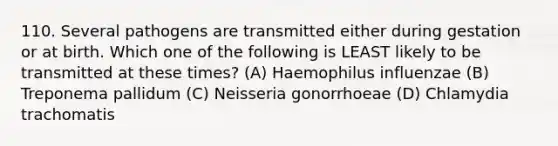 110. Several pathogens are transmitted either during gestation or at birth. Which one of the following is LEAST likely to be transmitted at these times? (A) Haemophilus influenzae (B) Treponema pallidum (C) Neisseria gonorrhoeae (D) Chlamydia trachomatis