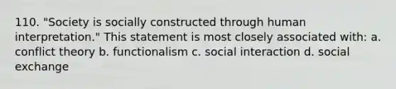 110. "Society is socially constructed through human interpretation." This statement is most closely associated with: a. conflict theory b. functionalism c. social interaction d. social exchange