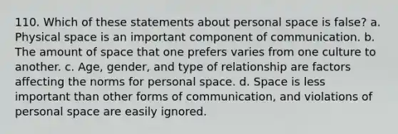 110. ​Which of these statements about personal space is false? a. ​Physical space is an important component of communication. b. ​The amount of space that one prefers varies from one culture to another. c. ​Age, gender, and type of relationship are factors affecting the norms for personal space. d. ​Space is less important than other forms of communication, and violations of personal space are easily ignored.