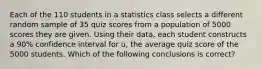 Each of the 110 students in a statistics class selects a different random sample of 35 quiz scores from a population of 5000 scores they are given. Using their data, each student constructs a 90% confidence interval for u, the average quiz score of the 5000 students. Which of the following conclusions is correct?