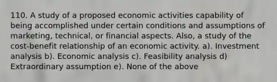 110. A study of a proposed economic activities capability of being accomplished under certain conditions and assumptions of marketing, technical, or financial aspects. Also, a study of the cost-benefit relationship of an economic activity. a). Investment analysis b). Economic analysis c). Feasibility analysis d) Extraordinary assumption e). None of the above