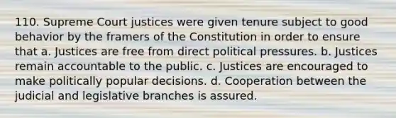 110. Supreme Court justices were given tenure subject to good behavior by the framers of the Constitution in order to ensure that a. Justices are free from direct political pressures. b. Justices remain accountable to the public. c. Justices are encouraged to make politically popular decisions. d. Cooperation between the judicial and legislative branches is assured.