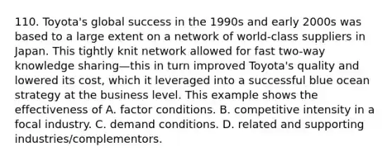 110. Toyota's global success in the 1990s and early 2000s was based to a large extent on a network of world-class suppliers in Japan. This tightly knit network allowed for fast two-way knowledge sharing—this in turn improved Toyota's quality and lowered its cost, which it leveraged into a successful blue ocean strategy at the business level. This example shows the effectiveness of A. factor conditions. B. competitive intensity in a focal industry. C. demand conditions. D. related and supporting industries/complementors.