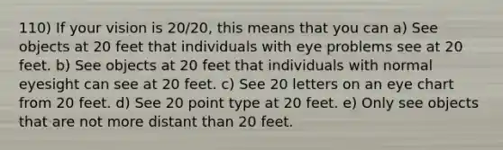 110) If your vision is 20/20, this means that you can a) See objects at 20 feet that individuals with eye problems see at 20 feet. b) See objects at 20 feet that individuals with normal eyesight can see at 20 feet. c) See 20 letters on an eye chart from 20 feet. d) See 20 point type at 20 feet. e) Only see objects that are not more distant than 20 feet.