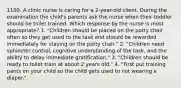 1100. A clinic nurse is caring for a 2-year-old client. During the examination the child's parents ask the nurse when their toddler should be toilet trained. Which response by the nurse is most appropriate? 1. "Children should be placed on the potty chair often so they get used to the task and should be rewarded immediately for staying on the potty chair." 2. "Children need sphincter control, cognitive understanding of the task, and the ability to delay immediate gratification." 3. "Children should be ready to toilet train at about 2 years old." 4. "First put training pants on your child so the child gets used to not wearing a diaper."