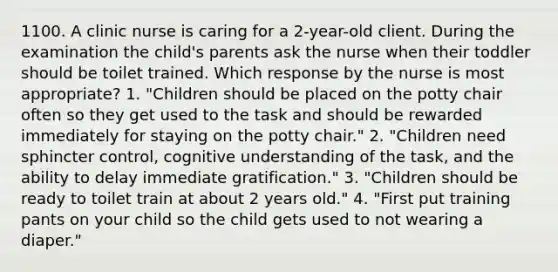 1100. A clinic nurse is caring for a 2-year-old client. During the examination the child's parents ask the nurse when their toddler should be toilet trained. Which response by the nurse is most appropriate? 1. "Children should be placed on the potty chair often so they get used to the task and should be rewarded immediately for staying on the potty chair." 2. "Children need sphincter control, cognitive understanding of the task, and the ability to delay immediate gratification." 3. "Children should be ready to toilet train at about 2 years old." 4. "First put training pants on your child so the child gets used to not wearing a diaper."