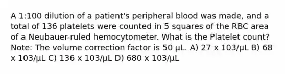 A 1:100 dilution of a patient's peripheral blood was made, and a total of 136 platelets were counted in 5 squares of the RBC area of a Neubauer-ruled hemocytometer. What is the Platelet count? Note: The volume correction factor is 50 µL. A) 27 x 103/µL B) 68 x 103/µL C) 136 x 103/µL D) 680 x 103/µL