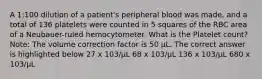 A 1:100 dilution of a patient's peripheral blood was made, and a total of 136 platelets were counted in 5 squares of the RBC area of a Neubauer-ruled hemocytometer. What is the Platelet count? Note: The volume correction factor is 50 µL. The correct answer is highlighted below 27 x 103/µL 68 x 103/µL 136 x 103/µL 680 x 103/µL