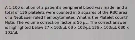 A 1:100 dilution of a patient's peripheral blood was made, and a total of 136 platelets were counted in 5 squares of the RBC area of a Neubauer-ruled hemocytometer. What is the Platelet count? Note: The volume correction factor is 50 µL. The correct answer is highlighted below 27 x 103/µL 68 x 103/µL 136 x 103/µL 680 x 103/µL