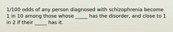 1/100 odds of any person diagnosed with schizophrenia become 1 in 10 among those whose _____ has the disorder, and close to 1 in 2 if their _____ has it.