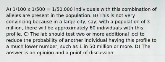 A) 1/100 x 1/500 = 1/50,000 individuals with this combination of alleles are present in the population. B) This is not very convincing because in a large city, say, with a population of 3 million, there will be approximately 60 individuals with this profile. C) The lab should test two or more additional loci to reduce the probability of another individual having this profile to a much lower number, such as 1 in 50 million or more. D) The answer is an opinion and a point of discussion.