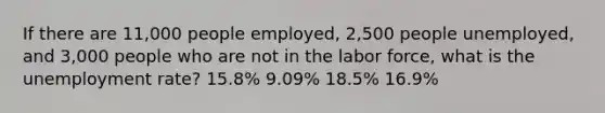 If there are 11,000 people employed, 2,500 people unemployed, and 3,000 people who are not in the labor force, what is the unemployment rate? 15.8% 9.09% 18.5% 16.9%