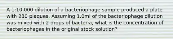 A 1:10,000 dilution of a bacteriophage sample produced a plate with 230 plaques. Assuming 1.0ml of the bacteriophage dilution was mixed with 2 drops of bacteria, what is the concentration of bacteriophages in the original stock solution?