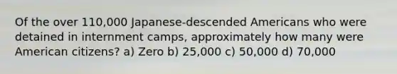 Of the over 110,000 Japanese-descended Americans who were detained in internment camps, approximately how many were American citizens? a) Zero b) 25,000 c) 50,000 d) 70,000