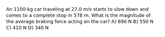 An 1100-kg car traveling at 27.0 m/s starts to slow down and comes to a complete stop in 578 m. What is the magnitude of the average braking force acting on the car? A) 690 N B) 550 N C) 410 N D) 340 N