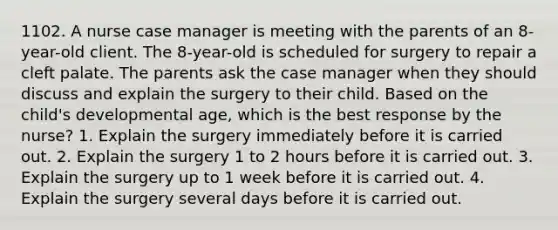 1102. A nurse case manager is meeting with the parents of an 8-year-old client. The 8-year-old is scheduled for surgery to repair a cleft palate. The parents ask the case manager when they should discuss and explain the surgery to their child. Based on the child's developmental age, which is the best response by the nurse? 1. Explain the surgery immediately before it is carried out. 2. Explain the surgery 1 to 2 hours before it is carried out. 3. Explain the surgery up to 1 week before it is carried out. 4. Explain the surgery several days before it is carried out.