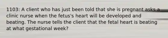 1103: A client who has just been told that she is pregnant asks a clinic nurse when the fetus's heart will be developed and beating. The nurse tells the client that the fetal heart is beating at what gestational week?