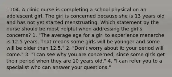 1104. A clinic nurse is completing a school physical on an adolescent girl. The girl is concerned because she is 13 years old and has not yet started menstruating. Which statement by the nurse should be most helpful when addressing the girl's concerns? 1. "The average age for a girl to experience menarche is 12.5 years. That means some girls will be younger and some will be older than 12.5." 2. "Don't worry about it; your period will come." 3. "I can see why you are concerned, since some girls get their period when they are 10 years old." 4. "I can refer you to a specialist who can answer your questions."