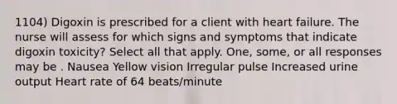 1104) Digoxin is prescribed for a client with heart failure. The nurse will assess for which signs and symptoms that indicate digoxin toxicity? Select all that apply. One, some, or all responses may be . Nausea Yellow vision Irregular pulse Increased urine output Heart rate of 64 beats/minute