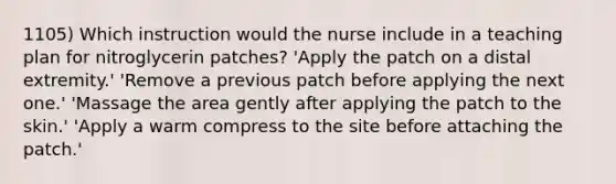 1105) Which instruction would the nurse include in a teaching plan for nitroglycerin patches? 'Apply the patch on a distal extremity.' 'Remove a previous patch before applying the next one.' 'Massage the area gently after applying the patch to the skin.' 'Apply a warm compress to the site before attaching the patch.'