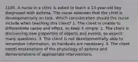 1105. A nurse in a clinic is asked to teach a 13-year-old boy diagnosed with asthma. The nurse assesses that the child is developmentally on task. Which consideration should the nurse include when teaching this client? 1. The client is unable to differentiate cause and effect, so keep it simple. 2. The client is discovering new properties of objects and events, so expect many questions. 3. The client is not developmentally able to remember information, so handouts are necessary. 4. The client needs explanations of the physiology of asthma and demonstrations of appropriate interventions.