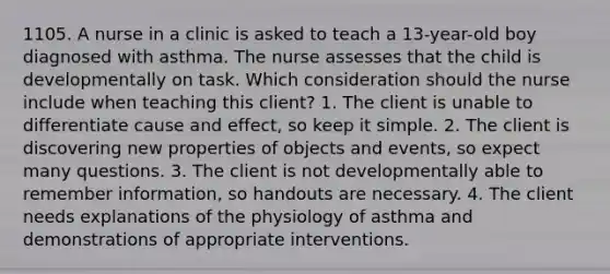 1105. A nurse in a clinic is asked to teach a 13-year-old boy diagnosed with asthma. The nurse assesses that the child is developmentally on task. Which consideration should the nurse include when teaching this client? 1. The client is unable to differentiate cause and effect, so keep it simple. 2. The client is discovering new properties of objects and events, so expect many questions. 3. The client is not developmentally able to remember information, so handouts are necessary. 4. The client needs explanations of the physiology of asthma and demonstrations of appropriate interventions.