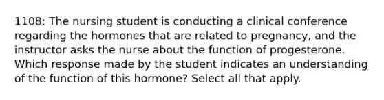 1108: The nursing student is conducting a clinical conference regarding the hormones that are related to pregnancy, and the instructor asks the nurse about the function of progesterone. Which response made by the student indicates an understanding of the function of this hormone? Select all that apply.