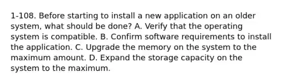 1-108. Before starting to install a new application on an older system, what should be done? A. Verify that the operating system is compatible. B. Confirm software requirements to install the application. C. Upgrade the memory on the system to the maximum amount. D. Expand the storage capacity on the system to the maximum.