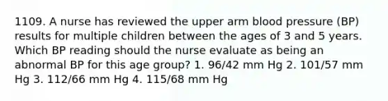 1109. A nurse has reviewed the upper arm blood pressure (BP) results for multiple children between the ages of 3 and 5 years. Which BP reading should the nurse evaluate as being an abnormal BP for this age group? 1. 96/42 mm Hg 2. 101/57 mm Hg 3. 112/66 mm Hg 4. 115/68 mm Hg