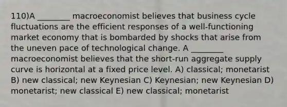 110)A ________ macroeconomist believes that business cycle fluctuations are the efficient responses of a well-functioning market economy that is bombarded by shocks that arise from the uneven pace of technological change. A ________ macroeconomist believes that the short-run aggregate supply curve is horizontal at a fixed price level. A) classical; monetarist B) new classical; new Keynesian C) Keynesian; new Keynesian D) monetarist; new classical E) new classical; monetarist