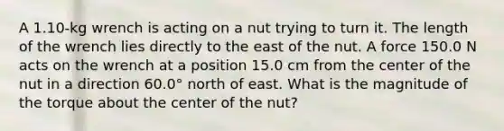 A 1.10-kg wrench is acting on a nut trying to turn it. The length of the wrench lies directly to the east of the nut. A force 150.0 N acts on the wrench at a position 15.0 cm from the center of the nut in a direction 60.0° north of east. What is the magnitude of the torque about the center of the nut?