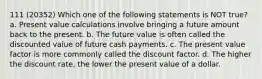 111 (20352) Which one of the following statements is NOT true? a. Present value calculations involve bringing a future amount back to the present. b. The future value is often called the discounted value of future cash payments. c. The present value factor is more commonly called the discount factor. d. The higher the discount rate, the lower the present value of a dollar.