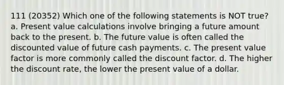 111 (20352) Which one of the following statements is NOT true? a. Present value calculations involve bringing a future amount back to the present. b. The future value is often called the discounted value of future cash payments. c. The present value factor is more commonly called the discount factor. d. The higher the discount rate, the lower the present value of a dollar.