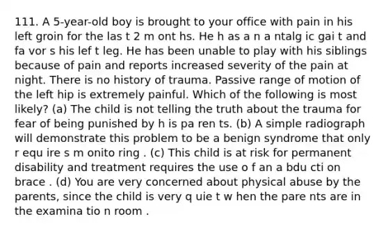 111. A 5-year-old boy is brought to your office with pain in his left groin for the las t 2 m ont hs. He h as a n a ntalg ic gai t and fa vor s his lef t leg. He has been unable to play with his siblings because of pain and reports increased severity of the pain at night. There is no history of trauma. Passive range of motion of the left hip is extremely painful. Which of the following is most likely? (a) The child is not telling the truth about the trauma for fear of being punished by h is pa ren ts. (b) A simple radiograph will demonstrate this problem to be a benign syndrome that only r equ ire s m onito ring . (c) This child is at risk for permanent disability and treatment requires the use o f an a bdu cti on brace . (d) You are very concerned about physical abuse by the parents, since the child is very q uie t w hen the pare nts are in the examina tio n room .