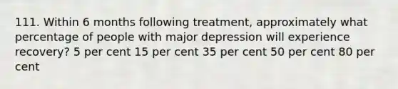 111. Within 6 months following treatment, approximately what percentage of people with major depression will experience recovery? 5 per cent 15 per cent 35 per cent 50 per cent 80 per cent