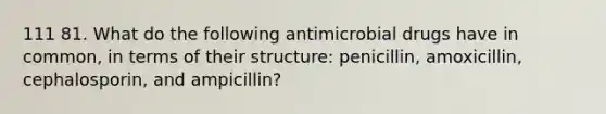 111 81. What do the following antimicrobial drugs have in common, in terms of their structure: penicillin, amoxicillin, cephalosporin, and ampicillin?