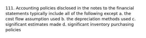 111. Accounting policies disclosed in the notes to the financial statements typically include all of the following except a. the cost flow assumption used b. the depreciation methods used c. significant estimates made d. significant inventory purchasing policies