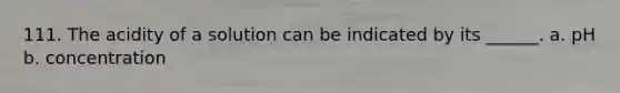 111. The acidity of a solution can be indicated by its ______. a. pH b. concentration